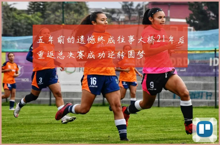 五年前的遗憾终成往事大桥21年后重返总决赛成功逆转圆梦