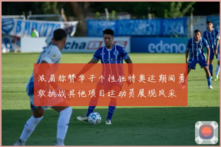 浓眉称赞华子个性独特奥运期间勇敢挑战其他项目运动员展现风采