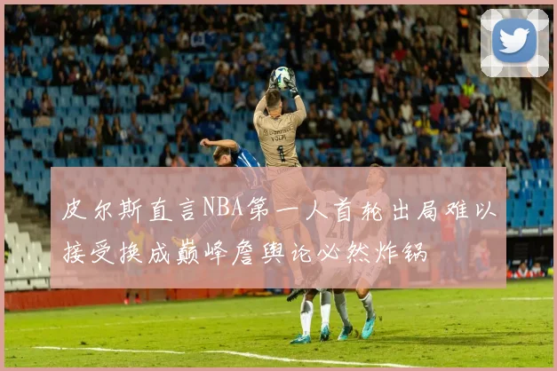 皮尔斯直言NBA第一人首轮出局难以接受换成巅峰詹舆论必然炸锅