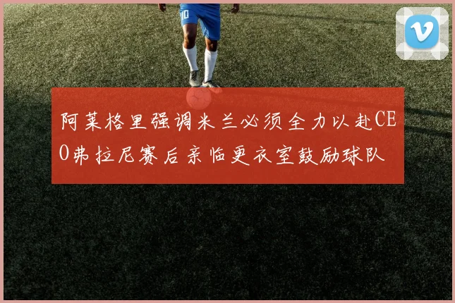 阿莱格里强调米兰必须全力以赴CEO弗拉尼赛后亲临更衣室鼓励球队