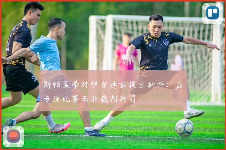 斯帕莱蒂对伊尔迪兹提出批评：应专注比赛而非裁判判罚