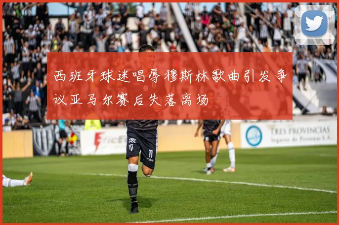 西班牙球迷唱辱穆斯林歌曲引发争议亚马尔赛后失落离场