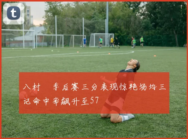 八村塁季后赛三分表现惊艳场均三记命中率飙升至57