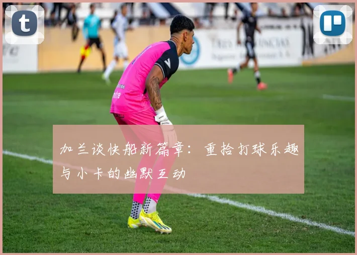 加兰谈快船新篇章：重拾打球乐趣与小卡的幽默互动