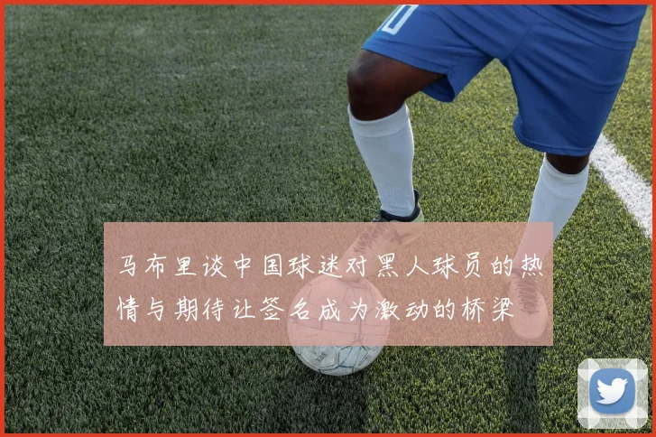 马布里谈中国球迷对黑人球员的热情与期待让签名成为激动的桥梁