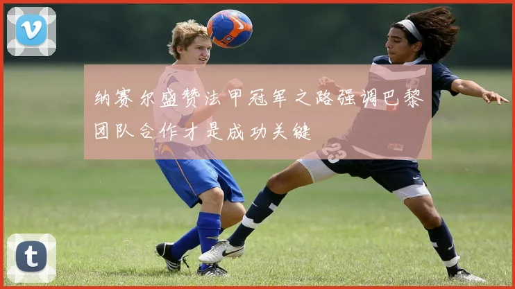 纳赛尔盛赞法甲冠军之路强调巴黎团队合作才是成功关键
