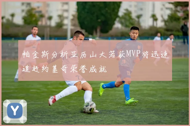 帕金斯分析亚历山大若获MVP将迅速追赶约基奇荣誉成就