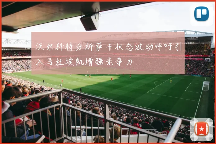 沃尔科特分析萨卡状态波动呼吁引入马杜埃凯增强竞争力