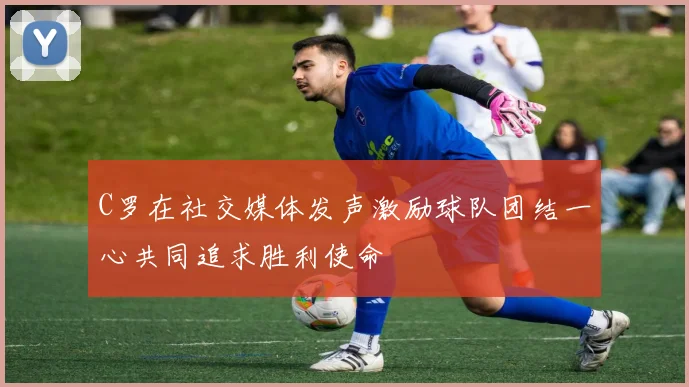 C罗在社交媒体发声激励球队团结一心共同追求胜利使命