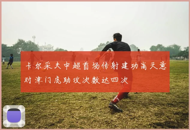 卡尔采夫中超首场传射建功高天意对津门虎助攻次数达四次
