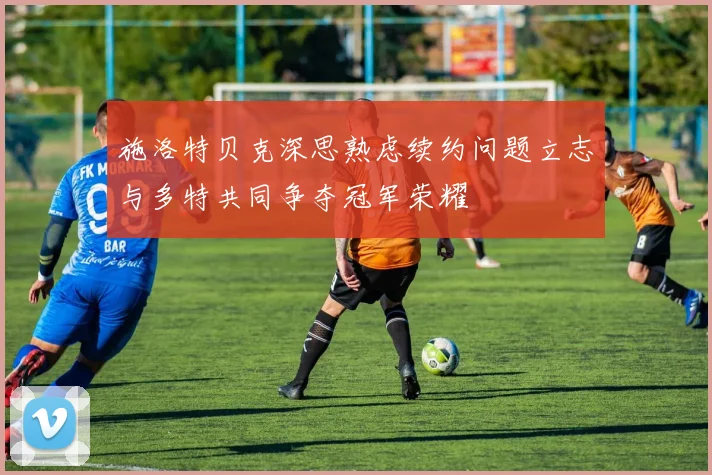 施洛特贝克深思熟虑续约问题立志与多特共同争夺冠军荣耀