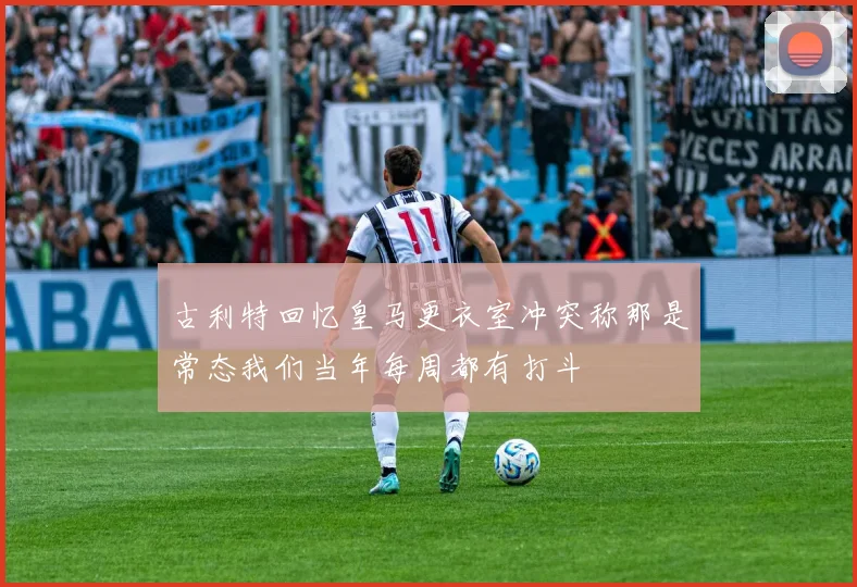 古利特回忆皇马更衣室冲突称那是常态我们当年每周都有打斗