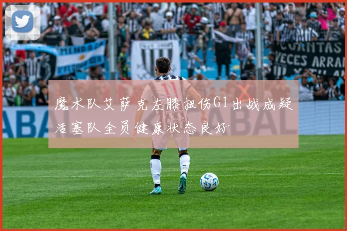 魔术队艾萨克左膝扭伤G1出战成疑活塞队全员健康状态良好